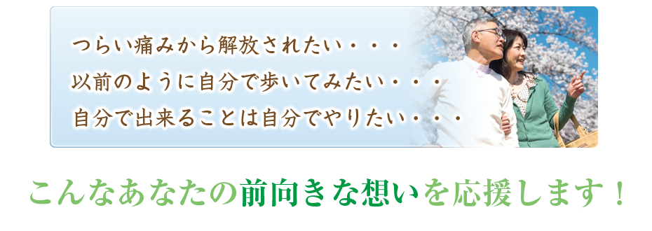 つらい痛みから解放されたい・・・以前のように自分で歩いてみたい・・・自分で出来ることは自分でやりたい・・・こんなあなたの前向きな想いを応援します！