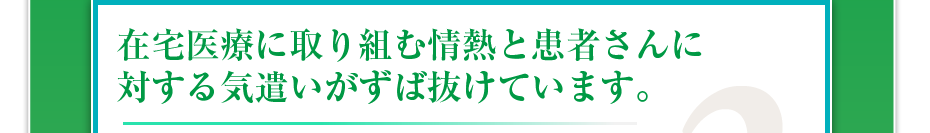 在宅医療に取り組む情熱と患者さんに対する気遣いがずば抜けています。