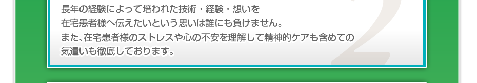 長年の経験によって培われた技術・経験・想いを在宅患者様へ伝えたいという思いは誰にも負けません。また、在宅患者様のストレスや心の不安を理解して精神的ケアも含めての気遣いも徹底しております。