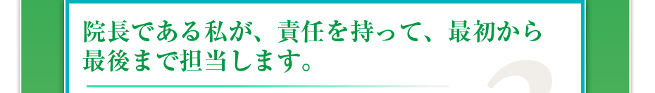 院長である私が、責任を持って、最初から最後まで担当します。