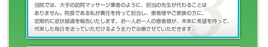 当院では、大手の訪問マッサージ業者のように、担当の先生が代わることはありません。院長である私が責任を持って担当し、患者様やご家族の方に、定期的に症状経過を報告いたします。お一人お一人の患者様が、未来に希望を持って、充実した毎日を送っていただけるよう全力で治療させていただきます。