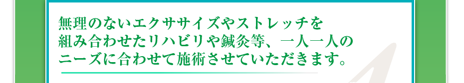 無理のないエクササイズやストレッチを組み合わせたリハビリや鍼灸等、一人一人のニーズに合わせて施術させていただきます。