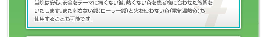 当院は安心、安全をテーマに痛くない鍼、熱くない灸を患者様に合わせた施術をいたします。また刺さない鍼（ローラー鍼）と火を使わない灸（電気温熱灸）も使用することも可能です。