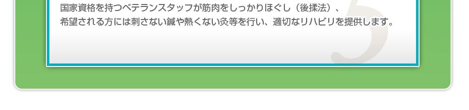 国家資格を持つベテランスタッフが筋肉をしっかりほぐし（後揉法）、希望される方には刺さない鍼や熱くない灸等を行い、適切なリハビリを提供します。