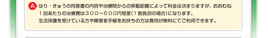 はり・きゅうの同意書の内容や治療院からの移動距離によって料金は決まりますが、 おおむね1回あたりの治療費は３００～５００円程度（1割負担の場合）になります。 生活保護を受けている方や障害者手帳をお持ちの方は費用が無料にてご利用できます。