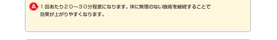 1回あたり２０～３０分程度になります。体に無理のないマッサージを継続することで効果が上がりやすくなります。