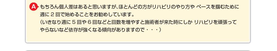 もちろん個人差はあると思いますが、ほとんどの方がリハビリのやり方やペースを掴むために週に2回で始めることをお勧めしています。 