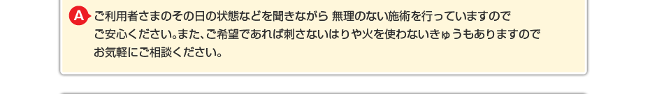 強い刺激は一切与えません。ご利用者さまのその日の状態などを聞きながら 無理のない施術を行っていますのでご安心ください。また、ご希望であれば刺さないはりや火を使わないきゅうもありますのでお気軽にご相談ください。