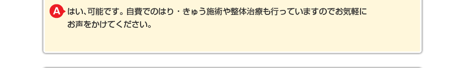 はい、可能です。 自費でのはり・きゅう施術や整体治療も行っていますのでお気軽にお声をかけてください。