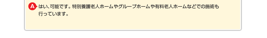 はい、可能です。特別養護老人ホームやグループホームや有料老人ホームなどでの施術も行っています。