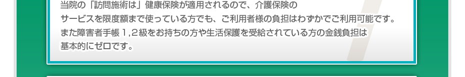 当院の「訪問施術は」健康保険が適用されるので、介護保険のサービスを限度額まで使っている方でも、ご利用者様の負担はわずかでご利用可能です。