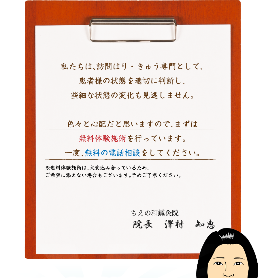 私たちは、訪問はり・きゅう専門として、患者様の状態を適切に判断し、些細な状態の変化も見逃しません。色々と心配だと思いますので、まずは無料体験施術を行っています。一度、無料の電話相談をしてください。